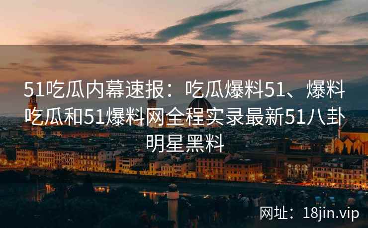 51吃瓜内幕速报：吃瓜爆料51、爆料吃瓜和51爆料网全程实录最新51八卦明星黑料