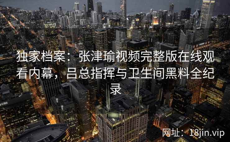 独家档案:张津瑜视频完整版在线观看内幕,吕总指挥与卫生间黑料全纪录 独家档案:张津瑜视频完整版在线观看内幕,吕总指挥与卫生间黑料全纪录