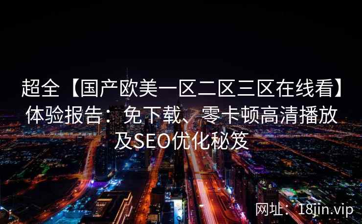 超全【国产欧美一区二区三区在线看】体验报告：免下载、零卡顿高清播放及SEO优化秘笈