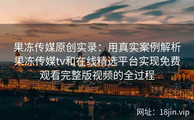 果冻传媒原创实录：用真实案例解析果冻传媒tv和在线精选平台实现免费观看完整版视频的全过程