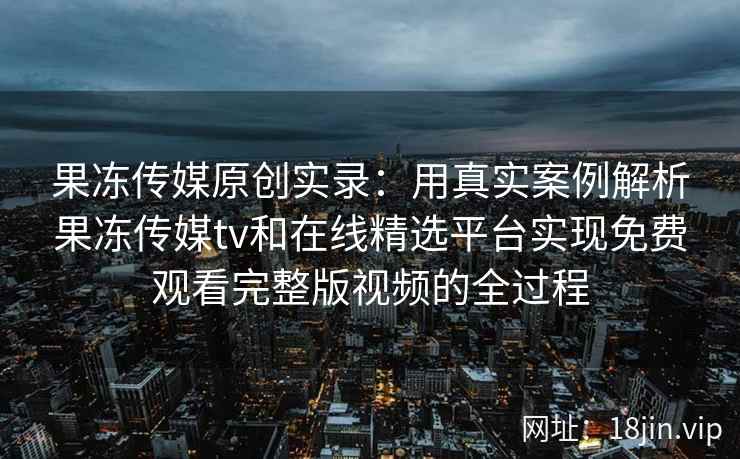 果冻传媒原创实录：用真实案例解析果冻传媒tv和在线精选平台实现免费观看完整版视频的全过程