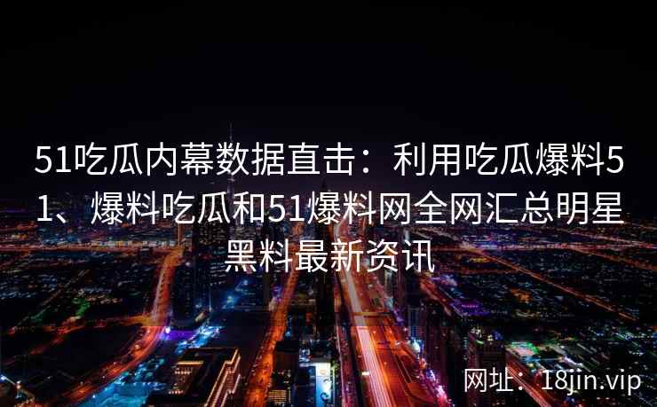 51吃瓜内幕数据直击：利用吃瓜爆料51、爆料吃瓜和51爆料网全网汇总明星黑料最新资讯