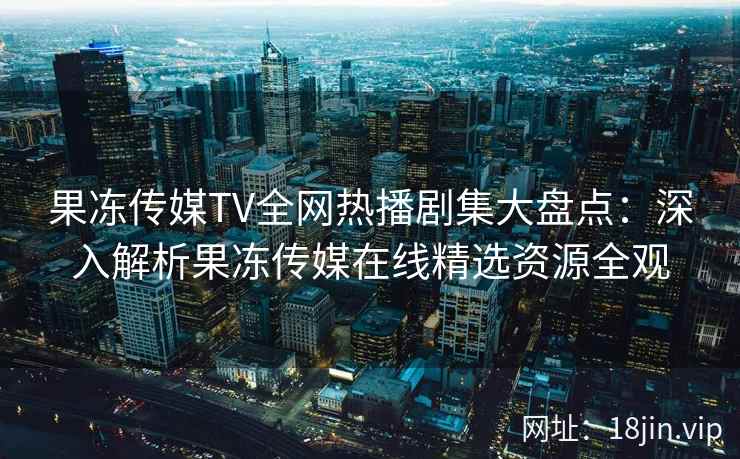 果冻传媒TV全网热播剧集大盘点：深入解析果冻传媒在线精选资源全观