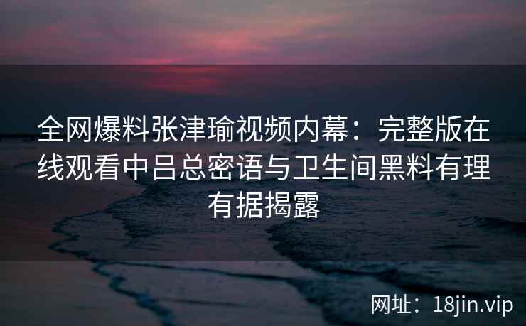 全网爆料张津瑜视频内幕:完整版在线观看中吕总密语与卫生间黑料有理有据揭露 全网爆料张津瑜视频内幕:完整版在线观看中吕总密语与卫生间黑料有理有据揭露