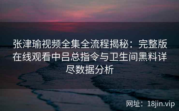 张津瑜视频全集全流程揭秘：完整版在线观看中吕总指令与卫生间黑料详尽数据分析