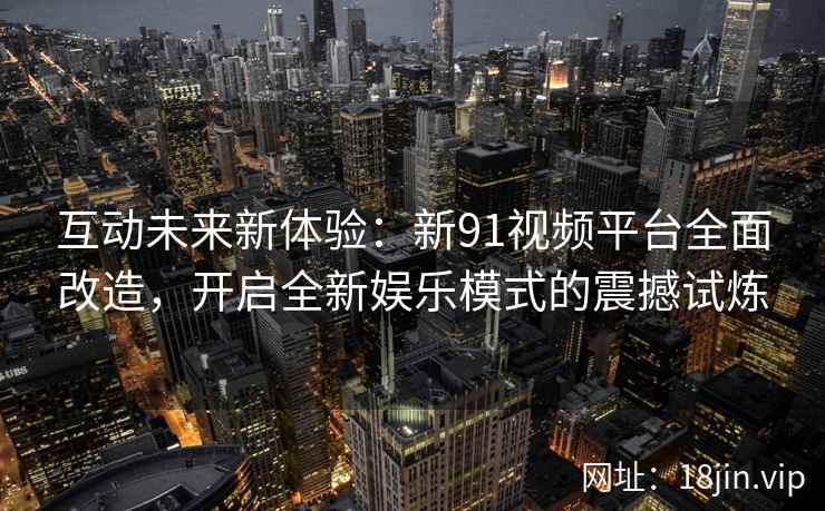 互动未来新体验:新91视频平台全面改造,开启全新娱乐模式的震撼试炼 互动未来新体验:新91视频平台全面改造,开启全新娱乐模式的震撼试炼