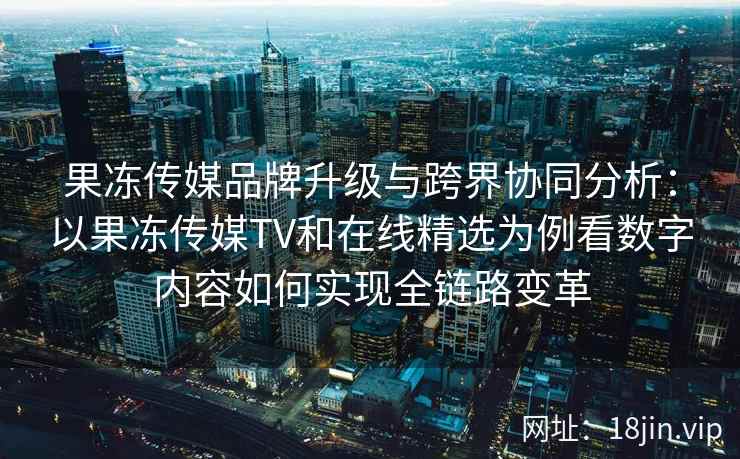 果冻传媒品牌升级与跨界协同分析：以果冻传媒TV和在线精选为例看数字内容如何实现全链路变革