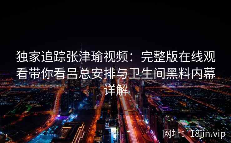 独家追踪张津瑜视频：完整版在线观看带你看吕总安排与卫生间黑料内幕详解