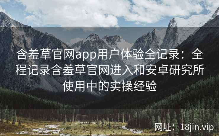 含羞草官网app用户体验全记录：全程记录含羞草官网进入和安卓研究所使用中的实操经验