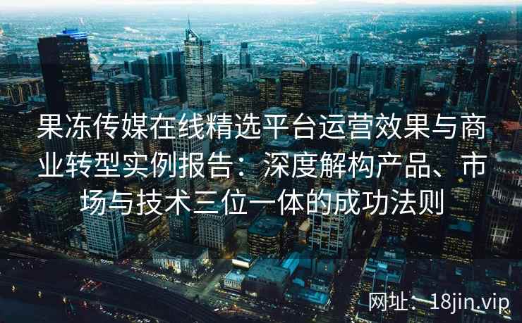 果冻传媒在线精选平台运营效果与商业转型实例报告：深度解构产品、市场与技术三位一体的成功法则