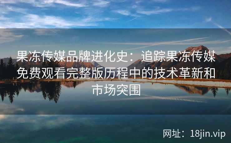 果冻传媒品牌进化史：追踪果冻传媒免费观看完整版历程中的技术革新和市场突围