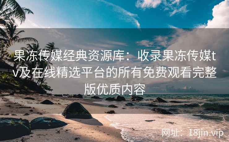 果冻传媒经典资源库：收录果冻传媒tv及在线精选平台的所有免费观看完整版优质内容