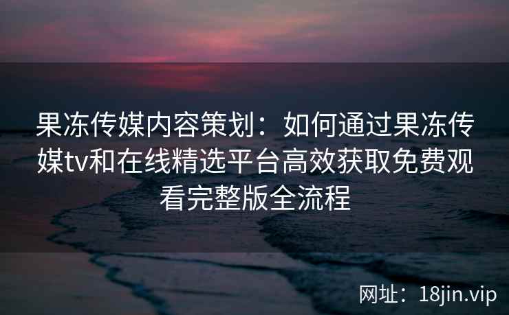 果冻传媒内容策划：如何通过果冻传媒tv和在线精选平台高效获取免费观看完整版全流程
