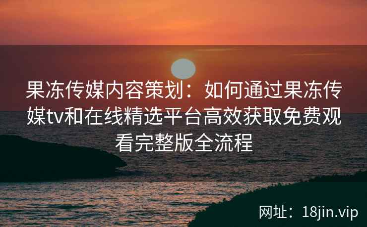 果冻传媒内容策划：如何通过果冻传媒tv和在线精选平台高效获取免费观看完整版全流程
