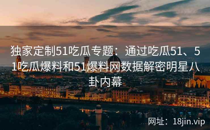 独家定制51吃瓜专题：通过吃瓜51、51吃瓜爆料和51爆料网数据解密明星八卦内幕