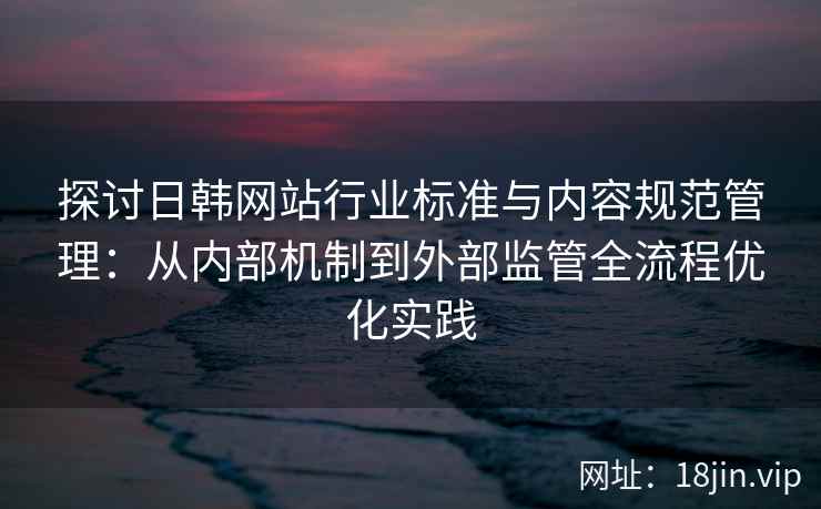 探讨日韩网站行业标准与内容规范管理：从内部机制到外部监管全流程优化实践