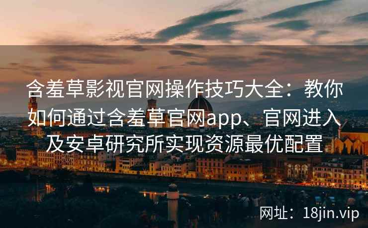 含羞草影视官网操作技巧大全：教你如何通过含羞草官网app、官网进入及安卓研究所实现资源最优配置