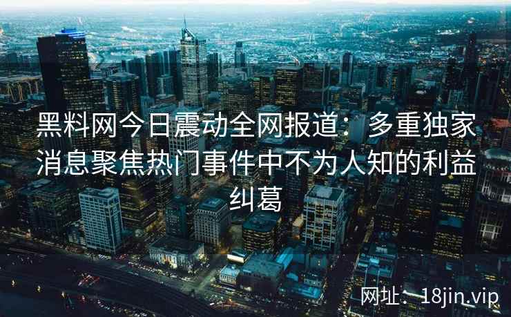 黑料网今日震动全网报道：多重独家消息聚焦热门事件中不为人知的利益纠葛