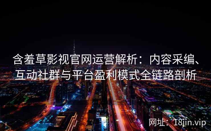 含羞草影视官网运营解析：内容采编、互动社群与平台盈利模式全链路剖析