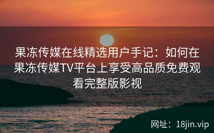 果冻传媒在线精选用户手记：如何在果冻传媒TV平台上享受高品质免费观看完整版影视