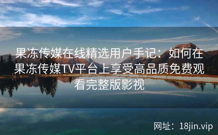 果冻传媒在线精选用户手记：如何在果冻传媒TV平台上享受高品质免费观看完整版影视
