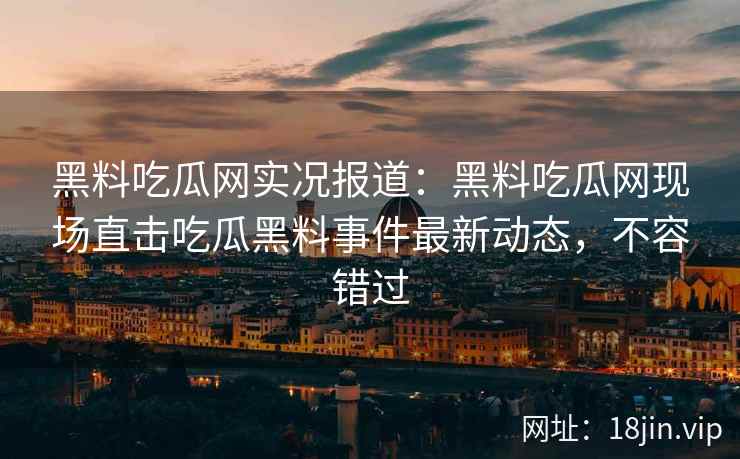 黑料吃瓜网实况报道：黑料吃瓜网现场直击吃瓜黑料事件最新动态，不容错过