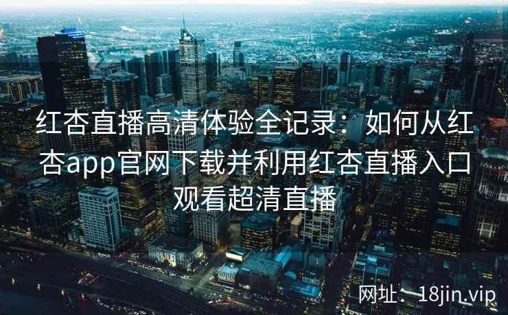 红杏直播高清体验全记录：如何从红杏app官网下载并利用红杏直播入口观看超清直播