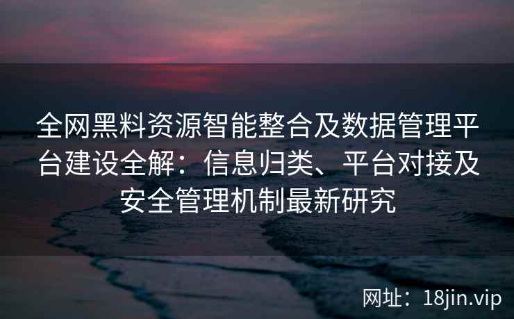 全网黑料资源智能整合及数据管理平台建设全解：信息归类、平台对接及安全管理机制最新研究