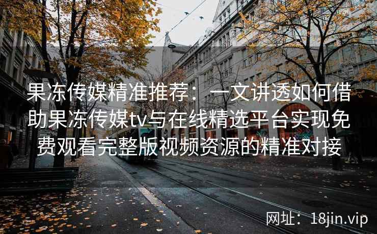 果冻传媒精准推荐：一文讲透如何借助果冻传媒tv与在线精选平台实现免费观看完整版视频资源的精准对接