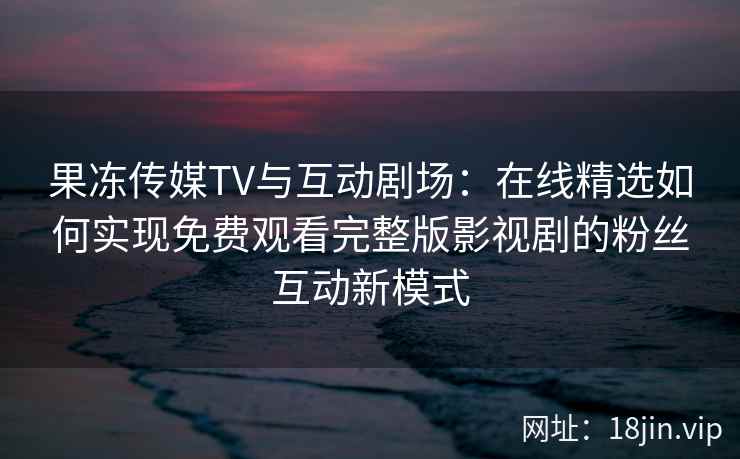 果冻传媒TV与互动剧场：在线精选如何实现免费观看完整版影视剧的粉丝互动新模式