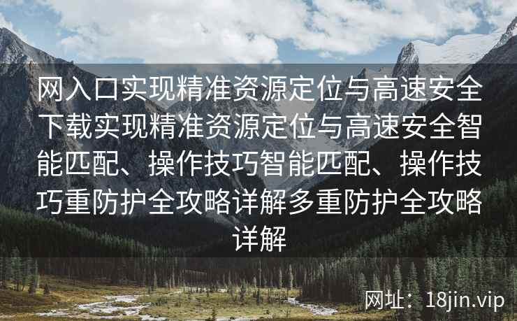 网入口实现精准资源定位与高速安全下载实现精准资源定位与高速安全智能匹配、操作技巧智能匹配、操作技巧重防护全攻略详解多重防护全攻略详解