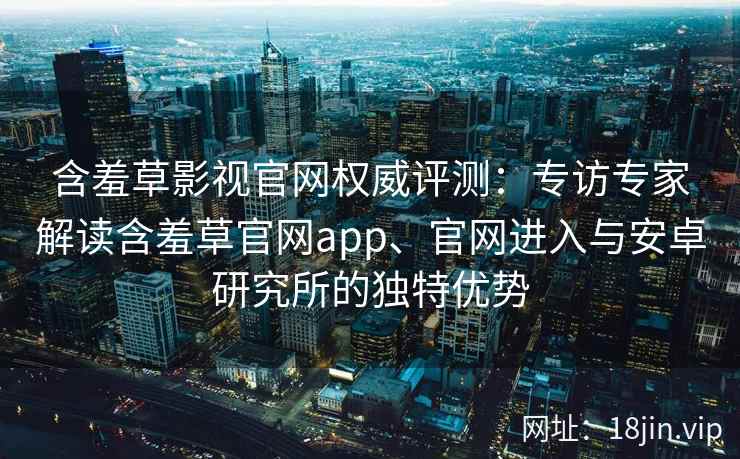 含羞草影视官网权威评测：专访专家解读含羞草官网app、官网进入与安卓研究所的独特优势