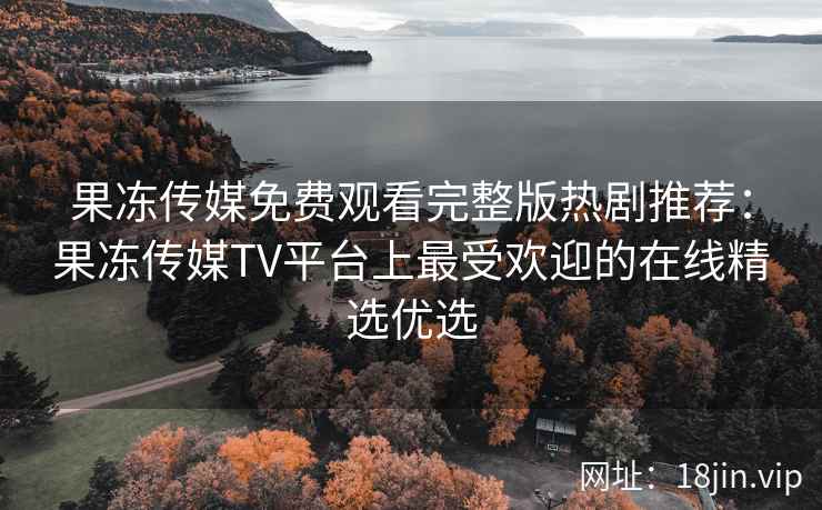 果冻传媒免费观看完整版热剧推荐：果冻传媒TV平台上最受欢迎的在线精选优选