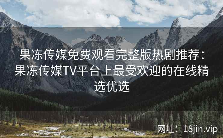 果冻传媒免费观看完整版热剧推荐：果冻传媒TV平台上最受欢迎的在线精选优选