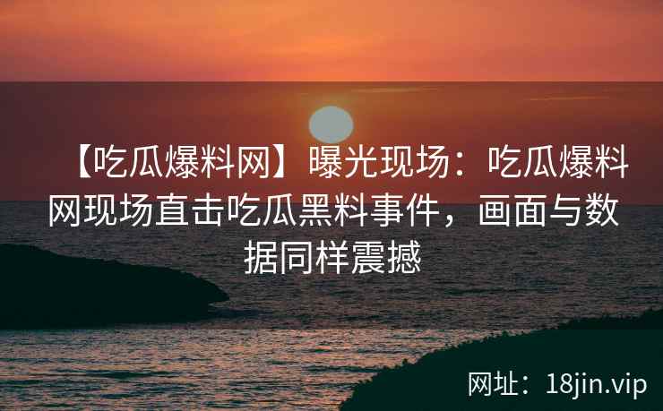 【吃瓜爆料网】曝光现场：吃瓜爆料网现场直击吃瓜黑料事件，画面与数据同样震撼