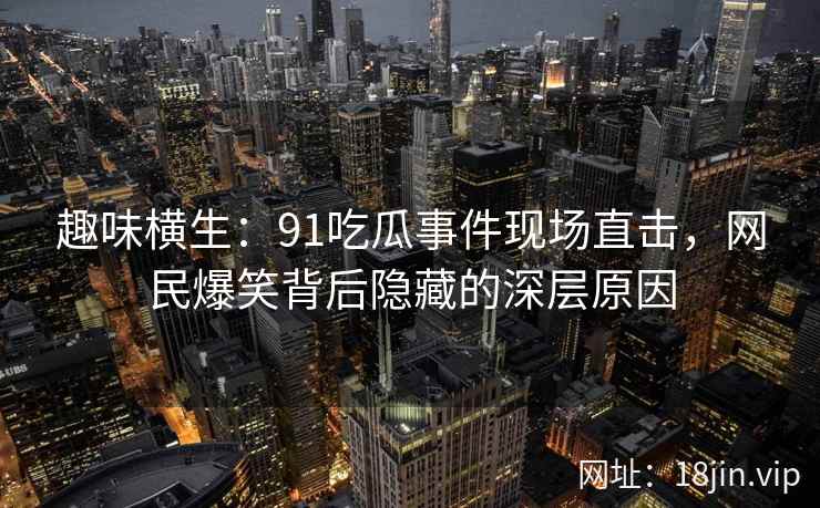 趣味横生：91吃瓜事件现场直击，网民爆笑背后隐藏的深层原因