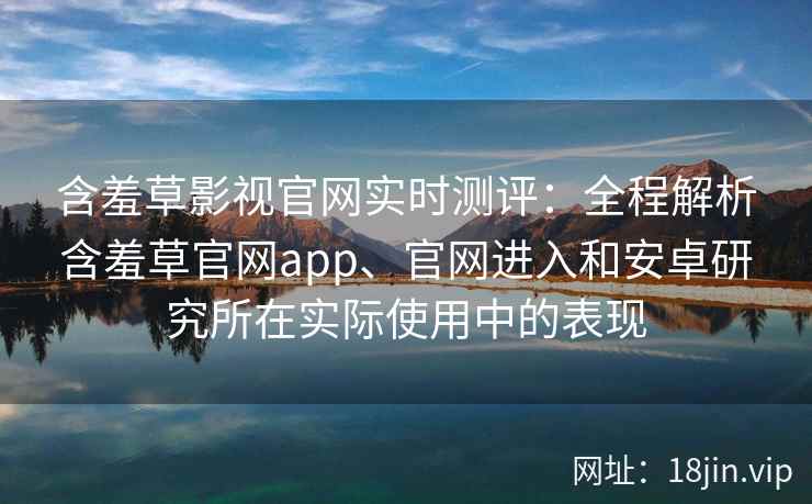 含羞草影视官网实时测评:全程解析含羞草官网app、官网进入和安卓研究所在实际使用中的表现 含羞草影视官网实时测评:全程解析含羞草官网app、官网进入和安卓研究所在实际使用中的表现