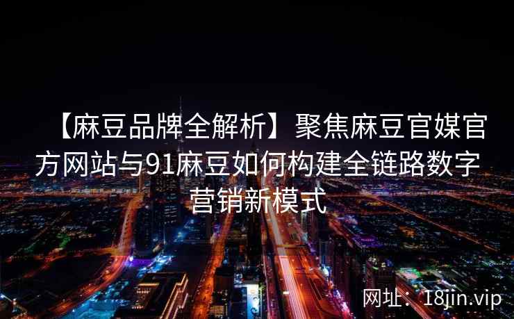 【麻豆品牌全解析】聚焦麻豆官媒官方网站与91麻豆如何构建全链路数字营销新模式 【麻豆品牌全解析】聚焦麻豆官媒官方网站与91麻豆如何构建全链路数字营销新模式