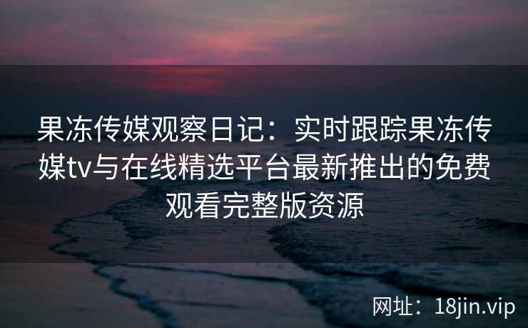 果冻传媒观察日记:实时跟踪果冻传媒tv与在线精选平台最新推出的免费观看完整版资源 果冻传媒观察日记:实时跟踪果冻传媒tv与在线精选平台最新推出的免费观看完整版资源