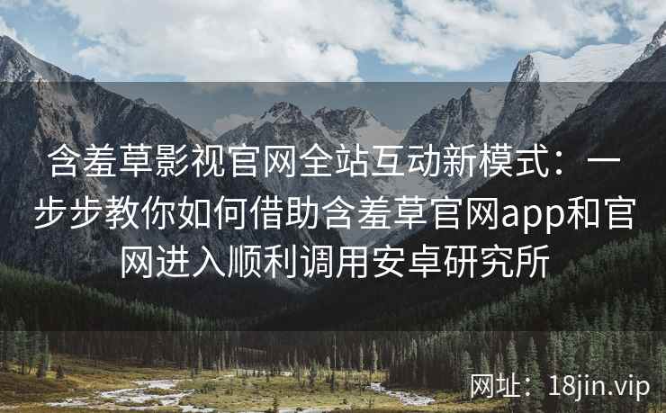 含羞草影视官网全站互动新模式:一步步教你如何借助含羞草官网app和官网进入顺利调用安卓研究所 含羞草影视官网全站互动新模式:一步步教你如何借助含羞草官网app和官网进入顺利调用安卓研究所
