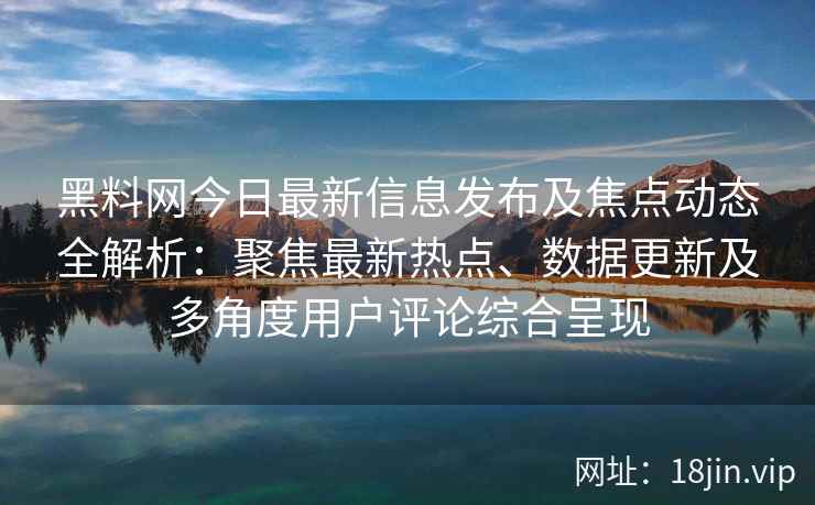 黑料网今日最新信息发布及焦点动态全解析：聚焦最新热点、数据更新及多角度用户评论综合呈现