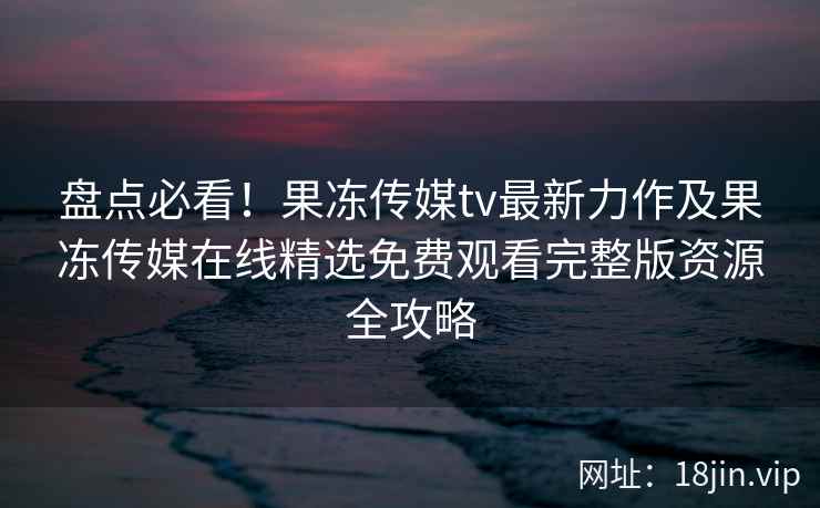 盘点必看!果冻传媒tv最新力作及果冻传媒在线精选免费观看完整版资源全攻略 盘点必看!果冻传媒tv最新力作及果冻传媒在线精选免费观看完整版资源全攻略