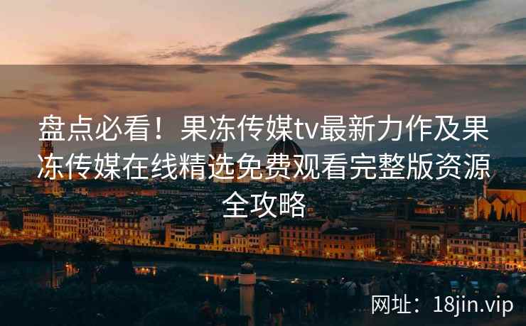 盘点必看!果冻传媒tv最新力作及果冻传媒在线精选免费观看完整版资源全攻略 盘点必看!果冻传媒tv最新力作及果冻传媒在线精选免费观看完整版资源全攻略