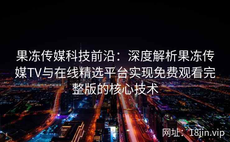果冻传媒科技前沿:深度解析果冻传媒TV与在线精选平台实现免费观看完整版的核心技术 果冻传媒科技前沿:深度解析果冻传媒TV与在线精选平台实现免费观看完整版的核心技术