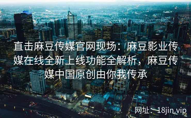 直击麻豆传媒官网现场:麻豆影业传媒在线全新上线功能全解析,麻豆传媒中国原创由你我传承 直击麻豆传媒官网现场:麻豆影业传媒在线全新上线功能全解析,麻豆传媒中国原创由你我传承
