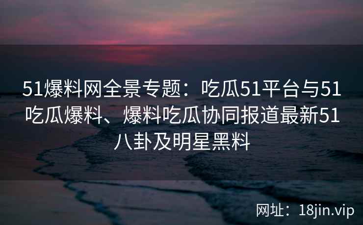 51爆料网全景专题:吃瓜51平台与51吃瓜爆料、爆料吃瓜协同报道最新51八卦及明星黑料 51爆料网全景专题:吃瓜51平台与51吃瓜爆料、爆料吃瓜协同报道最新51八卦及明星黑料