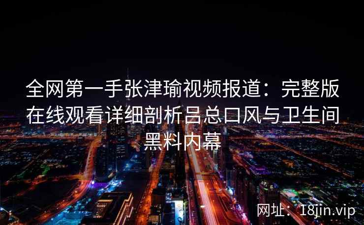 全网第一手张津瑜视频报道：完整版在线观看详细剖析吕总口风与卫生间黑料内幕