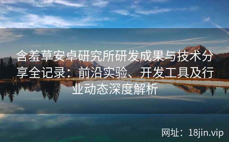 含羞草安卓研究所研发成果与技术分享全记录:前沿实验、开发工具及行业动态深度解析 含羞草安卓研究所研发成果与技术分享全记录:前沿实验、开发工具及行业动态深度解析