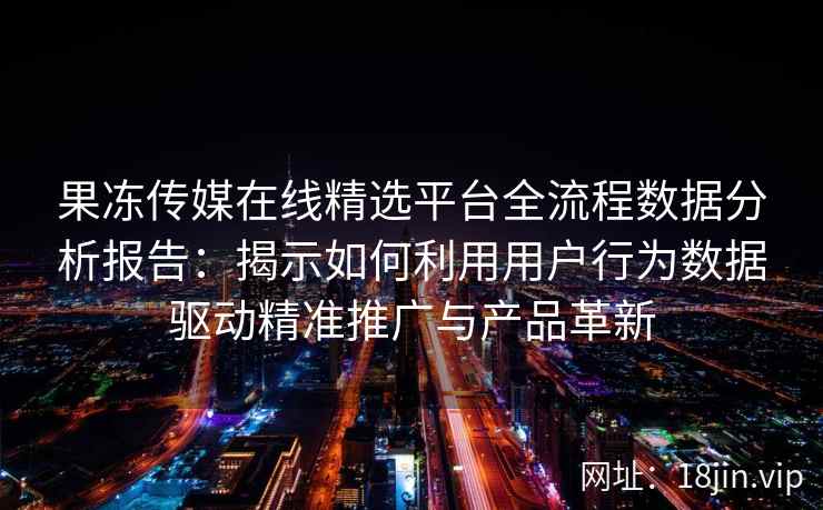 果冻传媒在线精选平台全流程数据分析报告：揭示如何利用用户行为数据驱动精准推广与产品革新