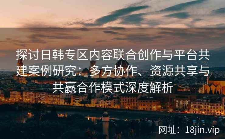 探讨日韩专区内容联合创作与平台共建案例研究:多方协作、资源共享与共赢合作模式深度解析 探讨日韩专区内容联合创作与平台共建案例研究:多方协作、资源共享与共赢合作模式深度解析